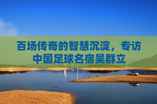 百场传奇的智慧沉淀，专访中国足球名宿吴群立