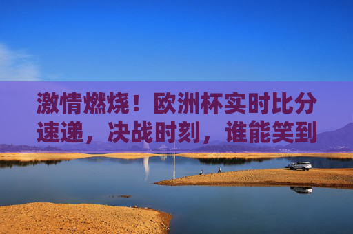 激情燃烧!欧洲杯实时比分速递,决战时刻,谁能笑到最后?