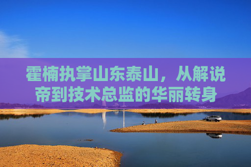 霍楠执掌山东泰山,从解说帝到技术总监的华丽转身