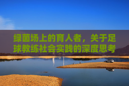 绿茵场上的育人者,关于足球教练社会实践的深度思考