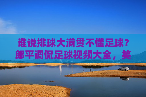 谁说排球大满贯不懂足球?郎平调侃足球视频大全,笑翻全网