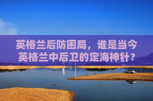 英格兰后防困局，谁是当今英格兰中后卫的定海神针？