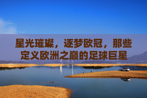 星光璀璨，逐梦欧冠，那些定义欧洲之巅的足球巨星