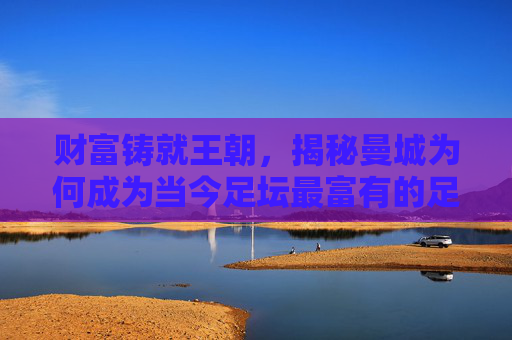 财富铸就王朝，揭秘曼城为何成为当今足坛最富有的足球俱乐部
