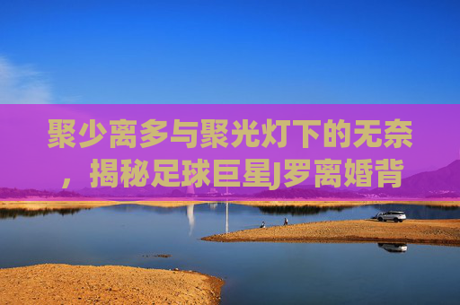 聚少离多与聚光灯下的无奈,揭秘足球巨星J罗离婚背后的深层原因