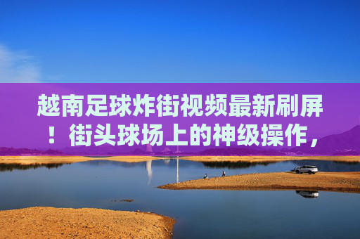 越南足球炸街视频最新刷屏!街头球场上的神级操作,细节控看了都说绝