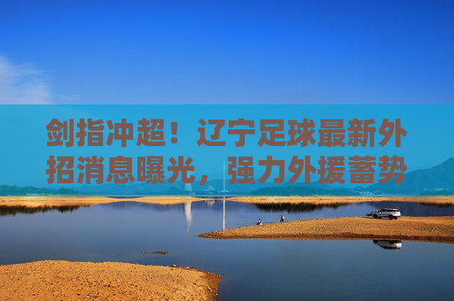 剑指冲超！辽宁足球最新外招消息曝光，强力外援蓄势待发