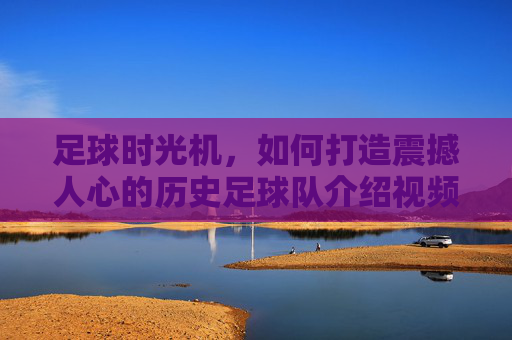 足球时光机，如何打造震撼人心的历史足球队介绍视频