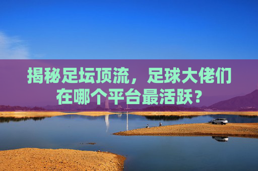 揭秘足坛顶流,足球大佬们在哪个平台最活跃?