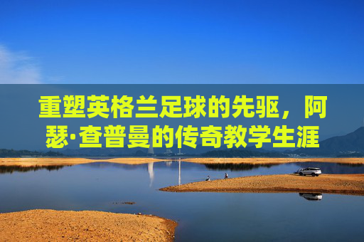 重塑英格兰足球的先驱，阿瑟·查普曼的传奇教学生涯