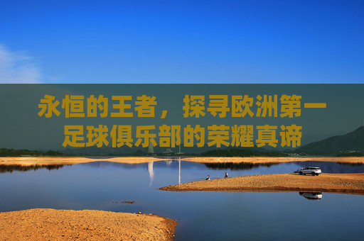 永恒的王者，探寻欧洲第一足球俱乐部的荣耀真谛