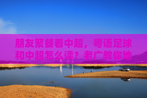 朋友聚餐看中超,粤语足球和中超怎么读?老广教你地道发音!