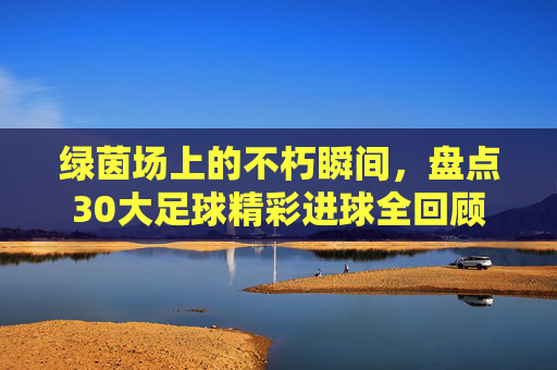 绿茵场上的不朽瞬间，盘点30大足球精彩进球全回顾