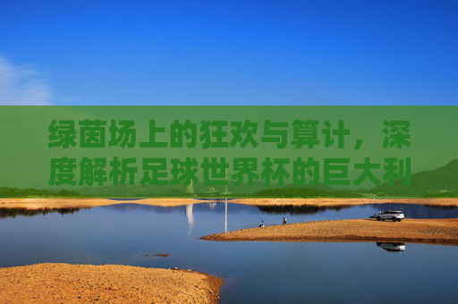 绿茵场上的狂欢与算计，深度解析足球世界杯的巨大利益链