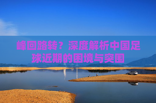 峰回路转？深度解析中国足球近期的困境与突围