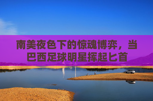 南美夜色下的惊魂博弈,当巴西足球明星挥起匕首