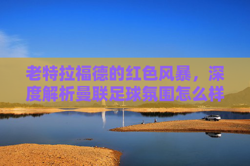 老特拉福德的红色风暴，深度解析曼联足球氛围怎么样？