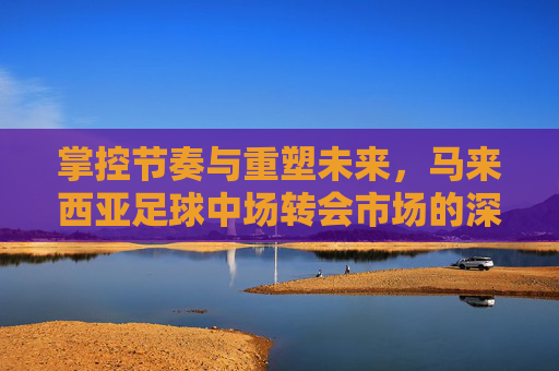 掌控节奏与重塑未来,马来西亚足球中场转会市场的深度观察