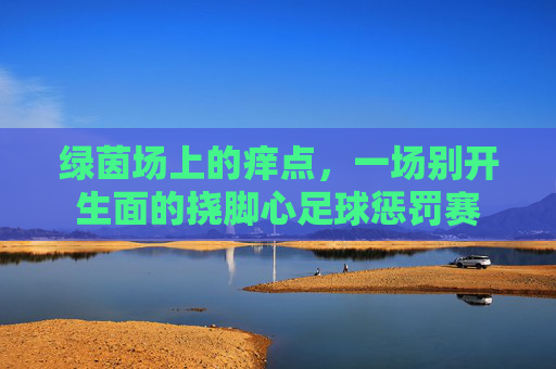 绿茵场上的痒点，一场别开生面的挠脚心足球惩罚赛