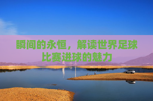 瞬间的永恒，解读世界足球比赛进球的魅力