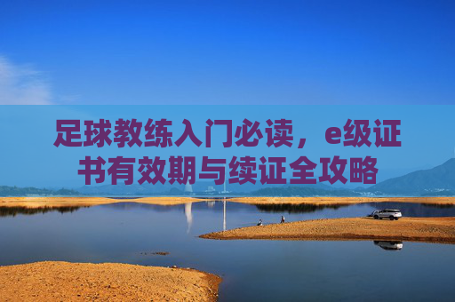 足球教练入门必读，e级证书有效期与续证全攻略