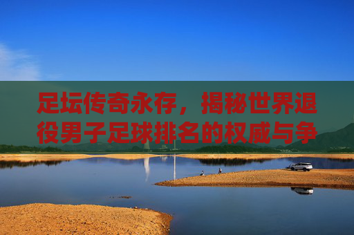 足坛传奇永存,揭秘世界退役男子足球排名的权威与争议