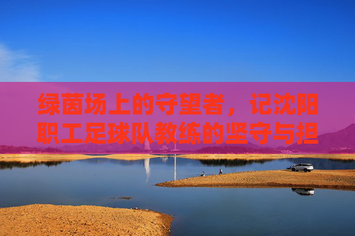 绿茵场上的守望者，记沈阳职工足球队教练的坚守与担当