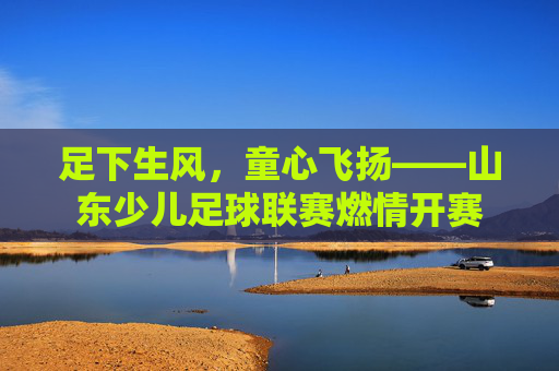 足下生风,童心飞扬——山东少儿足球联赛燃情开赛