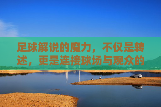 足球解说的魔力，不仅是转述，更是连接球场与观众的灵魂桥梁