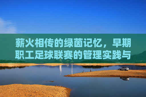 薪火相传的绿茵记忆,早期职工足球联赛的管理实践与启示