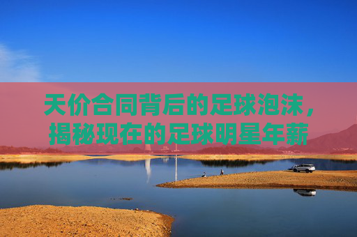 天价合同背后的足球泡沫，揭秘现在的足球明星年薪
