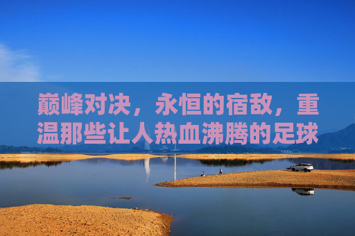 巅峰对决,永恒的宿敌,重温那些让人热血沸腾的足球双神互相竞争视频