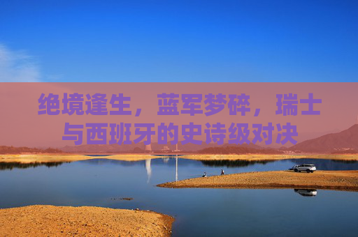 绝境逢生,蓝军梦碎,瑞士与西班牙的史诗级对决
