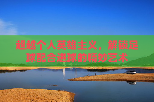 超越个人英雄主义，解锁足球配合进球的精妙艺术