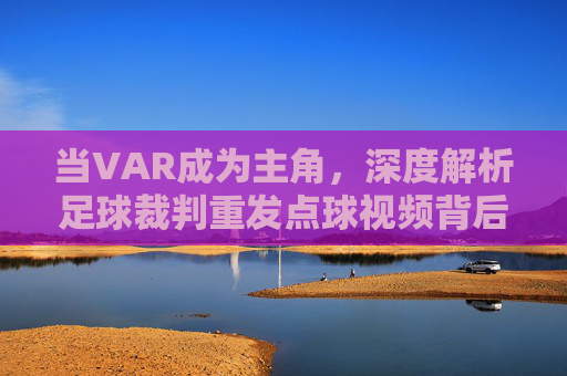 当VAR成为主角,深度解析足球裁判重发点球视频背后的规则博弈与人性考验
