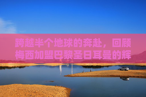 跨越半个地球的奔赴,回顾梅西加盟巴黎圣日耳曼的辉煌时刻