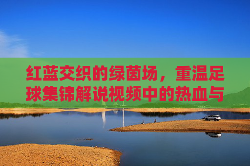 红蓝交织的绿茵场,重温足球集锦解说视频中的热血与激情