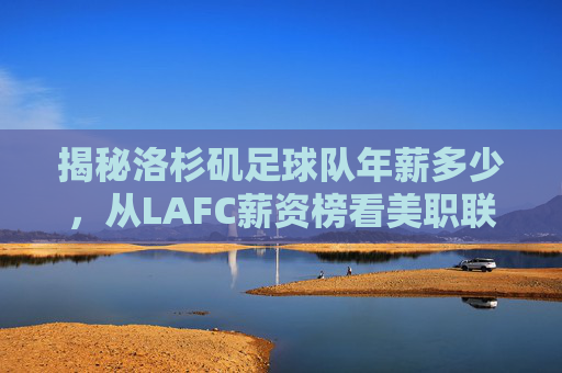 揭秘洛杉矶足球队年薪多少,从LAFC薪资榜看美职联的财富密码