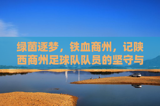 绿茵逐梦,铁血商州,记陕西商州足球队队员的坚守与荣光