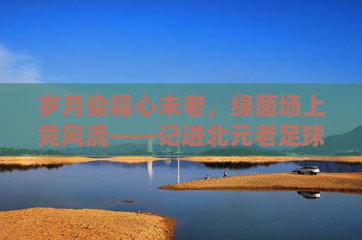 岁月染霜心未老,绿茵场上竞风流——记进北元老足球队
