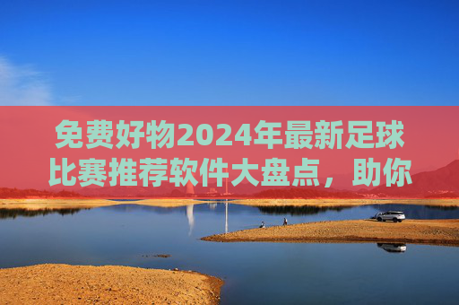 免费好物2024年最新足球比赛推荐软件大盘点,助你精准看球不迷路