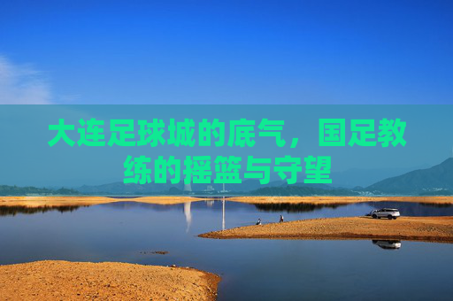 大连足球城的底气，国足教练的摇篮与守望