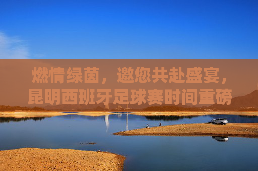 燃情绿茵,邀您共赴盛宴,昆明西班牙足球赛时间重磅公布!