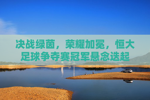 决战绿茵，荣耀加冕，恒大足球争夺赛冠军悬念迭起
