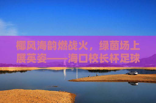 椰风海韵燃战火,绿茵场上展英姿——海口校长杯足球赛火热开赛