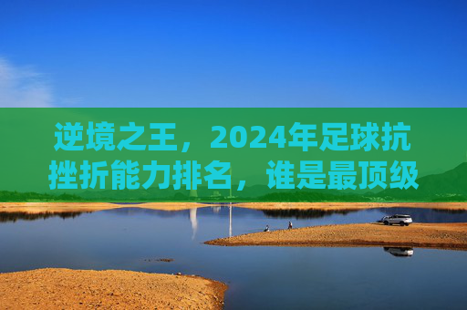 逆境之王，2024年足球抗挫折能力排名，谁是最顶级的大心脏球员？