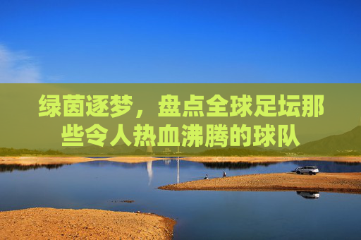 绿茵逐梦，盘点全球足坛那些令人热血沸腾的球队