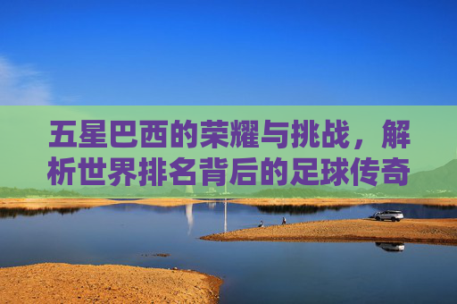 五星巴西的荣耀与挑战,解析世界排名背后的足球传奇