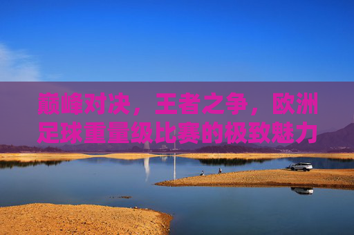 巅峰对决,王者之争,欧洲足球重量级比赛的极致魅力
