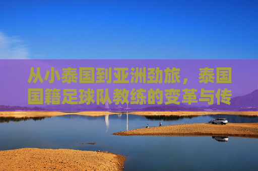 从小泰国到亚洲劲旅,泰国国籍足球队教练的变革与传承